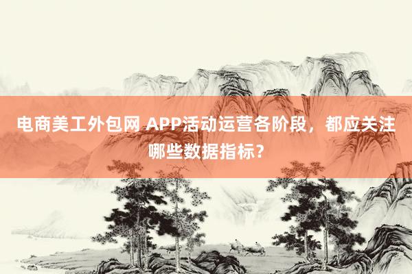 电商美工外包网 APP活动运营各阶段，都应关注哪些数据指标？