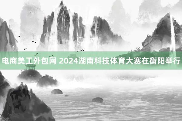 电商美工外包网 2024湖南科技体育大赛在衡阳举行