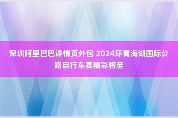 深圳阿里巴巴详情页外包 2024环青海湖国际公路自行车赛精彩将至