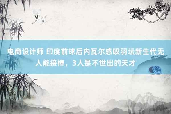 电商设计师 印度前球后内瓦尔感叹羽坛新生代无人能接棒，3人是不世出的天才