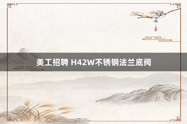 美工招聘 H42W不锈钢法兰底阀