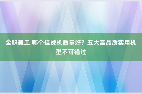 全职美工 哪个挂烫机质量好？五大高品质实用机型不可错过