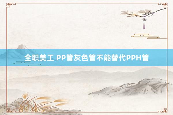 全职美工 PP管灰色管不能替代PPH管