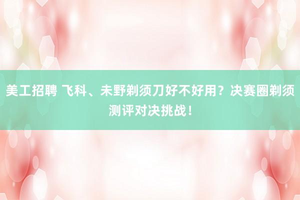 美工招聘 飞科、未野剃须刀好不好用？决赛圈剃须测评对决挑战！