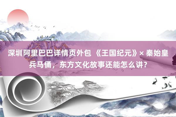 深圳阿里巴巴详情页外包 《王国纪元》× 秦始皇兵马俑，东方文化故事还能怎么讲？