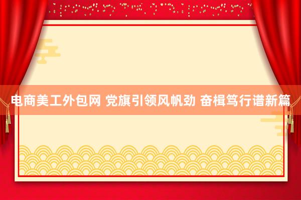 电商美工外包网 党旗引领风帆劲 奋楫笃行谱新篇